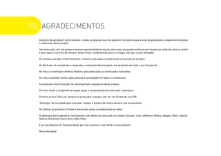 OS AGRADECIMENTOS
Gostaria de agradecer sinceramente a todas as pessoas que me ajudaram durante esses 4 anos de graduação e especialmente para
a realização deste projeto.
Aos meus pais, por me proporcionarem oportunidade de estudo, por nunca pouparem esforços em me buscar tarde da noite no metrô
e pelo apoio e carinho de sempre. Vocês foram fundamentais para eu chegar até aqui, muito obrigada!
Às minhas queridas irmãs Pammela e Paloma pelo apoio incondicional e incentivo de sempre;
Ao Mark por ter acreditado e inspirado a realização deste projeto, me ajudando em tudo o que foi preciso;
Ao meu co-orientador Antônio Roberto, pela dedicação às orientações realizadas;
Ao meu orientador Arthur pela atenção e serenidade em todos os momentos.
À professora Ana Paula por ter acompanhado a pesquisa deste projeto;
À minha chefe e amiga Mariana pela ajuda e compreensão durante todo o semestre;
À minha prima Thais por sempre se preocupar comigo e por ter me livrado de uma DP;
“Àzamiga” da faculdade pela amizade, risadas e puxões de orelha sempre que necessários;
Ao Gabriel da produtora Frente e Verso pela ajuda na elaboração do vídeo;
A todos que participaram e contribuíram com idéias na clínica de co-criação: Kazuaki, Julie, Jefferson, Milena, Deigles, Mafe, Gabriel,
Valéria, Alicatinho (Irene-San) e Edu Oishi.
E ao meu Mestre, Dr. Daisaku Ikeda, por me incentivar a ser forte e nunca desistir.
Muito obrigada!
 