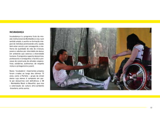 incubadança
Incubadança é o programa fruto da mis-
são institucional da Bombelêla e visa, num
sentido amplo, o auxílio na formação inte-
gral do indivíduo promovendo arte, saúde,
bem estar social e, por conseguinte, a me-
lhoria da qualidade de vida de crianças,
jovens e adultos por intermédio da dança,
em ambiente que valoriza a diversidade
humana. O programa capacita dançarinos,
professores e coreógrafos, e facilita o pro-
cesso de construção de atitudes coopera-
tivas, solidárias, autônomas, de respeito
mútuo e protagonismo juvenil.
Nesta “incubadora”, importantes projetos
foram criados ao longo dos últimos 15
anos, como o Perfeito – grupo de street
dance cujo elenco é composto em par-
te por dançarinos com deficiência; o 3B
- Bombelêla Black is Beautiful, que visa
a valorização da cultura afro-caribenho
-brasileira, entre outros.
30
 