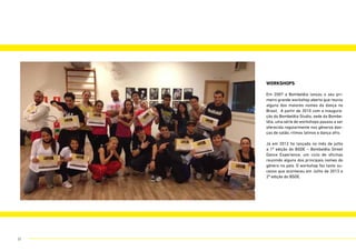 workshops
Em 2007 a Bombelêla lançou o seu pri-
meiro grande workshop aberto que reuniu
alguns dos maiores nomes da dança no
Brasil. A partir de 2010 com a inaugura-
ção do Bombelêla Studio, sede da Bombe-
lêla, uma série de workshops passou a ser
oferecida regularmente nos gêneros dan-
ças de salão, ritmos latinos e dança afro.
Já em 2012 foi lançada no mês de julho
a 1ª edição do BSDE – Bombelêla Street
Dance Experience, um ciclo de oficinas
reunindo alguns dos principais nomes do
gênero no país. O workshop fez tanto su-
cesso que aconteceu em Julho de 2013 a
2ª edição do BSDE.
31
 