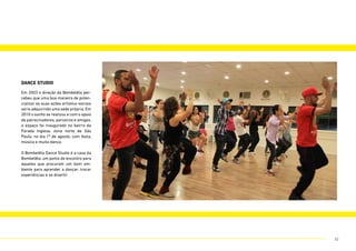 dance studio
Em 2003 a direção da Bombelêla per-
cebeu que uma boa maneira de poten-
cializar as suas ações artístico-sociais
seria adquirindo uma sede própria. Em
2010 o sonho se realizou e com o apoio
de patrocinadores, parceiros e amigos,
o espaço foi inaugurado no bairro da
Parada Inglesa, zona norte de São
Paulo, no dia 1º de agosto, com festa,
música e muita dança.
O Bombelêla Dance Studio é a casa da
Bombelêla, um ponto de encontro para
aqueles que procuram um bom am-
biente para aprender a dançar, trocar
experiências e se divertir.
32
 