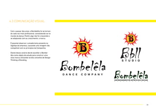 4.3 comunicação visual
Com o passar dos anos, a Bombelêla foi se tornan-
do cada vez mais profissional, consolidando-se no
mundo da dança. Porém algo não foi crescendo e
se adaptando com eu crescimento: a marca.
É possível observar o amadorismo presente no
logotipo da empresa, causando uma imagem não
compatível com os princípios da Companhia.
Diante desse cenário decidi escolher a Bombe-
lêla como objeto de estudo para construir uma
nova marca utilizando-se dos conceitos de Design
Thinking e Branding.
36
 
