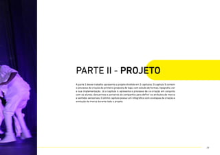 A parte 2 desse trabalho apresenta o projeto dividido em 3 capítulos. O capítulo 5 contem
o processo de criação da primeira proposta de logo, com estudo de formas, tipografia, cor
e sua implementação. Já o capítulo 6 apresenta o processo de co-criação em conjunto
com os alunos, dançarinos e parceiros da companhia para definir os atributos de marca
e sentidos sensoriais. O último capítulo possui um infográfico com as etapas de criação e
evolução da marca durante todo o projeto.
parte II - PROJETO
38
 