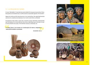 5.1 A ORIGEM DO NOME
O nome “Bombelêla” foi extraido da música Holdin On do grupo musical Soul II Soul.
Essa palavra é do dialeto Zulu e na África do Sul a expressão significa “Ser do bem!”.
Apesar do nome ser dificil de pronunciar, é um nome eficaz. Seu significado está de
acordo com a essência da empresa e é um nome muito forte e conhecido.
Ao pesquisar fotos sobre o povo Zulu, encontrei váriios elementos interessantes
que me ajudaram na construção da nova marca. Identifiquei que o formato circular
é muito presente nas casas, instrumentos musicais, artesanato, etc.
“ ”
O nome fraco é um atraso na construção da marca, enquanto o
nome forte acelera o processo.
NEUMEIER, Martin
40
 