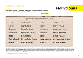 “ ”
5.3 estudo tipográfico
Uma imagem integrada e coerente de uma empresa é impossível sem uma tipografia
que tenha uma personalidade especial e legibilidade inerente.
WHELLER, Alina
Motiva Sans
Após longos meses buscando a tipografia ideal para a palavra “Bombelêla”, deparei-me com uma família tipográfica que despertou atenção. Primeiramente não foi
pelo seu formato e sim pelo nome Motiva Sans que sugere “motivação”. Ela foi escrita em 2009 pelo designer brasileiro Rodrigo Saiani, de São José dos Campos.
O fato de ser uma fonte atual, exclusiva e desenhada por um brasileiro, também influenciaram na escolha da compra. A família tipográfica apresenta um total de
14 tipos diferentes e a escolhida foi a Medium Italic por lembrar o logo anterior que era escrito em itálico. Essa família tipográfica funciona bem em ambientes
impressos e digitais, o que mostra sua versatilidade.
42
 