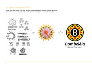 5.6 REDESENHANDO A MARCA
Foram feitos vários roughts a mão antes de ir para o computador e depois de montar os painéis semânticos,
estudar formas, cores e tipografia, foi desenhada a primeira proposta para o novo logo da Bombelêla.
45
 