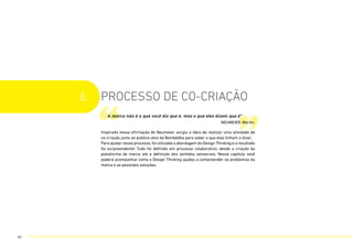 6. processo de CO-criação
Inspirada nessa afirmação do Neumeier, surgiu a ideia de realizar uma atividade de
co-criação junto ao público-alvo da Bombelêla para saber o que elas tinham a dizer.
Para ajudar nesse processo, foi utilizada a abordagem do Design Thinking e o resultado
foi surpreendente! Tudo foi definido em processo colaborativo, desde a criação da
plataforma de marca até a definição dos sentidos sensoriais. Nesse capítulo você
poderá acompanhar como o Design Thinking ajudou a compreender os problemas da
marca e as possíveis soluções.
“ ”
A marca não é o que você diz que é, mas o que eles dizem que é”
NEUMEIER, Martin.
49
 