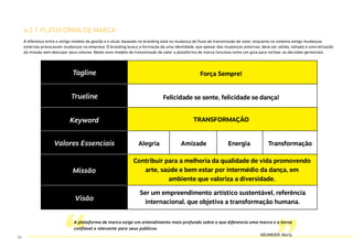 6.2.1 plataforma de marca
A plataforma de marca exige um entendimento mais profundo sobre o que diferencia uma marca e a torna
confiável e relevante para seus públicos.
NEUMEIER, Marty
A diferença entre o antigo modelo de gestão e o atual, baseado no branding está na mudança de fluxo de transmissão de valor, enquanto no sistema antigo mudanças
externas provocavam mudanças na empresa. O branding busca a formação de uma identidade, que apesar das mudanças externas, deve ser sólida, voltada à concretização
da missão sem deturpar seus valores. Neste novo modelo de transmissão de valor a plataforma de marca funciona como um guia para nortear as decisões gerenciais.
53
 