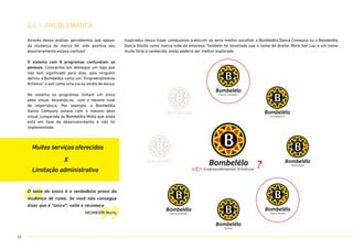 Através dessa análise, percebemos que apesar
da mudança de marca ter sido positiva seu
posicionamento estava confuso!
O sistema com 8 programas confundiam as
pessoas. Colocamos em destaque um logo que
não tem significado para elas, pois ninguém
definiu a Bombelêla como um “Empreendimento
Artístico” e sim como uma cia ou stúdio de dança.
No sistema os programas tinham um único
peso visual, deixando-os com o mesmo nível
de importância. Por exemplo, o Bombelêla
Dance Company estava com o mesmo peso
visual comparado ao Bombelêla Mídia que ainda
está em fase de desenvolvimento e não foi
implementado.
Inspirados nessa frase, começamos a discutir se seria melhor escolher o Bombelêla Dance Company ou o Bombelêla
Dance Stúdio como marca-mãe da empresa. Também foi levantado que o nome do diretor Mark Van Loo é um nome
muito forte e conhecido, então poderia ser melhor explorado.
Bombelêla
Dance Company
Bombelêla
Incubadance
Bombelêla
Workshops
Bombelêla
Dance Studio
Bombelêla
Parties
Bombelêla
Dance Festivals
Bombelêla
OQTMOVE?
Bombelêla
Media
Bombelêla
Empreendimentos Artísticos
Muitos serviços oferecidos
X
Limitação administrativa
6.4.1. problemática
“ ”
?
O teste do único é a verdadeira prova da
mudança de rumo. Se você não consegue
dizer que é “único”, volte e recomece
NEUMEIER, Marty
59
 