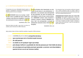 É importante citar que o Bombelêla System ajudou as
pessoas a entenderem visualmente os programas da
empresa, porém tornou-se complexo.
Após analisar todas as fichas e identificar padrões, é sugerido o ZAG da empresa:
Era necessário fazer uma escolha e então em conjunto
com o diretor, decidimos voltar as origens. Todos os
programas continuarão existindo, porém não terão mais
uma marca especialmente para ele.
A Bombelêla Dance Company volta a ser a marca-mãe
da empresa. Para ajudar a reposicionar a marca, foi
desenvolvido um vídeo mostrando um pouco sobre a
trajetória da cia e as principais apresentações durante
os 19 anos. O objetivo do vídeo é ajudar a empresa a
vender shows para estimular o que ela mais gosta de
fazer: estar no palco!
Diante do dilema de saber o que incluir ou excluir do
sistema, outro trecho do livro ZAG foi decisivo.
6.1.5 reposicionamento de marca
“
”
Um dos princípios mais importantes na cons-
trução de uma marca é o seu alinhamento. In-
felizmente, é um princípio mais desrespeitado
do que praticado. Por quê? Os humanos são
mais adeptos a incluir do que a excluir elemen-
tos. ADORAMOS começar novas iniciativas e
construir, construir, construir. ODIAMOS a pa-
lavra “não”. Em contrapartida, o princípio do
alinhamento necessita de foco intenso e auto-
disciplina.
(NEUMEIER, 2009 p. 86)
“ ”
A COMPLEXIDADE torna-se um perigo, à medi-
da que cresce o portfólio da marca. Aquilo que
começou como forma de simplificar o processo
de construção de marca acaba por complicá-lo.
(NEUMEIER, 2009 p. 168)
A BOMBELÊLA É A ÚNICA companhia de dança
que se preocupa com a transformação humana
de cada pessoa
no stúdio ou em qualquer lugar que esteja
pois deseja melhorar a qualidade de vida das pessoas por intermédio da dança
em uma época em que todos precisam aprender a conviver com diversidade e
querem tornar-se um ser humano melhor.
O que:
quem:
COMO:
onde:
por que:
Quando:
60
 