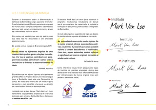 6.5.1 extensão da marca
Durante o brainstorm sobre a diferenciação e
definição da Bombelêla, surgiu a palavra “Instituto”.
OparticipanteKazuakiShinjoéparceirodaempresa
há muitos anos e sempre acompanhou a Bombelêla
pelo seu lado social, principalmente com o grupo
de cadeirantes e inclusão social.
Ele contou um episódio que saiu do padrão mas
sua ideia não foi descartada e sim analisada
posteriormente.
De acordo com as regras do Brainstorm pela MJV:
O Instituto Mark Van Loo seria para substituir o
programa Incubadança (incubadora de dança)
que é um programa de capacitação e inclusão e
formação de dançarinos, professores e coreógrafos
da Bombelêla.
Ao lado são algumas sugestões de logo que depois
foi melhorada na segunda atividade de cocriação.
Como referência visual, foram pesquisados logos
de Instituto de grandes empresas, dentre elas
destacaram-se o Instituto Asas e Ronald McDonald
por diferenciarem da marca original mas sem
perder a identidade visual.
Ele relatou que em alguns lugares, principalmente
grandes ONGs ou Projetos Sociais,ele não consegue
levar a Bombelêla caso seja uma Companhia de
Dança, Na visão dele deveria ter um instituto para
apresentar o lado social da empresa e seu projeto
de capacitação e formação de dançarinos.
Juntando com a ideia de que “Mark Van Loo” é um
nome forte, surgiu então a proposta a de criar uma
extensão para a marca Bombelêla Dance Company,
o Instituto Mark Van Loo.
“ “
” ”
Novas ideias ou diferentes ângulos de uma
mesma ideia podem gerar soluções inovado-
ras. Por isso é positivo contribuir com pers-
pectivas ousadas, sem deixar o senso crítico
inviabilizar o debate e o desenvolvimento da
ideia.
VIANNA, Maurício
As extensões da marca são muito lógicas. Se
a marca original oferece associações positi-
vas ao cliente, é possível que ainda existam
valores a serem descobertos e explorados.
Com isso, novas extensões podem reforçar
o significado da marca original, tornando-a
ainda mais valiosa.
NEUMEIER, Marty
Mark Van Loo
Instituto
Instituto
Instituto
61
 