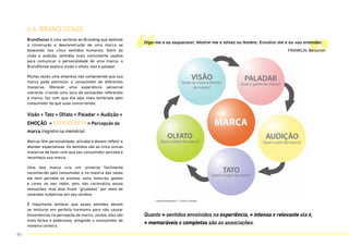 6.6. BRAND SENSE
BrandSense é uma vertente do Branding que defende
a construção e desconstrução de uma marca se
baseando nos cinco sentidos humanos. Além da
visão e audição, sentidos mais comumente usados
para comunicar a personalidade de uma marca, o
BrandSense explora ainda o olfato, tato e paladar.
Muitas vezes uma empresa não compreende que sua
marca pode estimular o consumidor de diferentes
maneiras. Oferecer uma experiência sensorial
coerente, criando uma aura de sensações referentes
à marca, faz com que ela seja mais lembrada pelo
consumidor do que suas concorrentes.
Visão + Tato + Olfato + Paladar + Audição +
EMOÇÃO = EXPERIÊNCIA = Percepção da
marca (registro na memória)
Marcas têm personalidade, atitudes e devem refletir e
atender expectativas. Os sentidos são as cinco únicas
maneiras de fazer com que seu consumidor perceba e
reconheça sua marca.
Uma boa marca cria um universo facilmente
reconhecido pelo consumidor e na maioria das vezes
ele nem percebe os aromas, sons, texturas, gostos
e cores ao seu redor, pois não racionaliza essas
sensações, mas elas ficam “grudadas” por meio de
conexões subjetivas em seu cérebro.
É importante lembrar que esses sentidos devem
se misturar em perfeita harmonia para não causar
dissonâncias na percepção de marca. Juntos, eles são
mais fortes e poderosos, atingindo o consumidor de
maneira certeira.
“ ”
Diga-me e eu esquecerei; Mostre-me e talvez eu lembre; Envolva-me e eu vou entender.
FRANKLIN, Benjamin
Quanto + sentidos envolvidos na experiência, + intensa e relevante ela é,
+ memoráveis e completas são as associações.
63
 