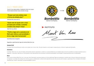 A partir das observações e feedbacks feitos em grupo,
foram desenvolvidos novos estudos do logo.
Sugestão e significado do logo do Instituto Mark Van Loo:
Eduardo Oishi, aluno da Cia.
Mark Van Loo, diretor.
Irene Matsumoto, estagiária.
“Porquê você não enfatiza mais
a forma do símbolo play?”
“Gosto mais da opção com o risco
em baixo pois remete a caminho
e lembra meu dread” (risos)
“Prefiro o logo com a assinatura do
Mark pois reforça a personalidade e
torna o logo mais humanizado”
6.6.1.1 NOVO LOGO
Símbolo PLAY
O simbolo Play foi escolhido para manter uma relação com a marca mãe. Ele está situado no canto superior esquerdo pois o Instituto é regido pela Bombelêla.
Risco
Para a marca Instituto Mark Van Loo, o risco que vinha finalizando a assinatura ganhou um novo significado! Agora ele representa o caminho que os alunos e dançarinos percorrem
ao ingressar no Instituto. Ele começa fino e termina grosso, simbolizando o conhecimento adquirido durante esse processo de formação e capacitação. Para o fundador ele também
representa seu “dread”, reforçando a sua personalidade na marca.
Assinatura
O Instituto Mark Van Loo, como foi falado anteriormente, deveria representar a essência e a personalidade do seu fundador. Dessa forma foi escolhida sua própria assinatura para a
tipografia. A assinatura, além de ser a forma gráfica mais representativa de uma pessoa, transmite pessoalidade, exclusividade e comprometimento para os stakeholders.
65
 