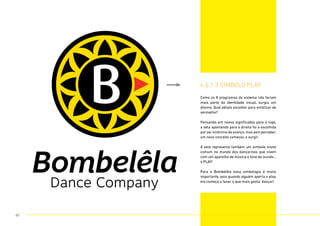 Como os 8 programas do sistema não fariam
mais parte da identidade visual, surgiu um
dilema. Qual pétala escolher para enfatizar de
vermelho?
Pensando em novos significados para o logo,
a seta apontando para a direita foi a escolhida
por ser sinônimo de avanço,mas sem perceber,
um novo conceito começou a surgir.
A seta representa também um simbolo muito
comum no mundo dos dançarinos que vivem
com um aparelho de música e fone de ouvido...
o PLAY!
Para a Bombelêla essa simbologia é muito
importante, pois quando alguém aperta o play,
ela começa a fazer o que mais gosta: dançar!
6.6.1.3 sÍmbolo play
67
 