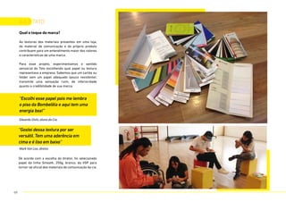 Qual o toque da marca?
As texturas dos materiais presentes em uma loja,
do material de comunicação e do próprio produto
contribuem para um entendimento maior dos valores
e características de uma marca.
Para esse projeto, experimentamos o sentido
sensorial do Tato escolhendo qual papel ou textura
representava a empresa. Sabemos que um cartão ou
folder sem um papel adequado (pouco resistente),
transmite uma sensação ruim, de inferioridade
quanto a credibilidade de sua marca.
6.6.2 tato
Eduardo Oishi, aluno da Cia.
Mark Van Loo, diretor.
“Escolhi esse papel pois me lembra
o piso da Bombelêla e aqui tem uma
energia boa!”
“Gostei dessa textura por ser
versátil. Tem uma aderência em
cima e é liso em baixo”
De acordo com a escolha do diretor, foi selecionado
papel da linha Smooth, 250g, branco, da VSP para
tornar-se oficial dos materiais de comunicação da cia.
69
 
