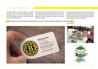 Foi desenvolvido um cartão de visita com o papel
escolhido e com a técnica de serigrafia. Os cartões
são feitos um a um, assim como a Bombelêla cuida
com excluisividade seus alunos e dançarin.s cuida de
cada cartão individualmente,.
Para diminuir o custo, foi gravado apenas com uma cor,
mas o projeto é para que seja impresso nas 3 cores com a
técnica de hotstamping no logo. O objetivo de fazer nesse
papel é para sentir a experiência no toque e a gramatura
transmitir qualidade.
Foi escolhida a técnica de serigrafia ou silk-screen pois
é um processo de impressão no qual a tinta é vazada –
através de uma tela preparada. Como o papel escolhido
era muito grosso e tem uma textura emborrachada, ela
limitava alguns processos de impressão.
6.6.2.1 cartão de visita
“ ”
Um bom cartão de visita é como uma grande gravata: você não se torna uma pessoa melhor, mas é mais respeitado.
Seans Adams
70
 