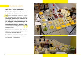 ”
“
Qual o gosto e o cheiro da sua marca?
De maneira geral a compreensão sobre esses
sentidos é bem definida por Martins Lindstrom:
Intimamente interligados, o olfato e o paladar
são conhecidos como os sentidos químicos,
visto serem ambos capazes de testar o am-
biente. Os cheiros nos afetam muito mais do
que imaginamos. Testes mostraram uma me-
lhoria de 40% em nosso humor quando somos
expostos a uma fragrância agradável - parti-
cularmente quando a fragrância nos desperta
boas lembranças.
Foi preparada uma mesa com vários itens para
explorar os sentidos sensoriais do paladar e olfato,
como comidas, bebidas e fragrâncias.
Os participantes entravam na sala com os olhos
vendados e ao passar por cada experiência, falavam
uma palavra que se associava a ela.
6.6.4 paladar e olfato
75
 