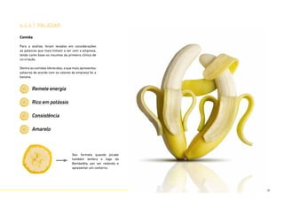 Comida
Para a análise, foram levadas em considerações
as palavras que mais tinham a ver com a empresa,
tendo como base os insumos da primeira clínica de
co-criação.
Dentre as comidas oferecidas, a que mais apresentou
palavras de acordo com os valores da empresa foi a
banana.
Remete energia
Rico em potássio
Consistência
Amarelo
Seu formato quando picado
também lembra o logo da
Bombelêla, por ser redondo e
apresentar um contorno.
6.6.4.1 paladar
76
 