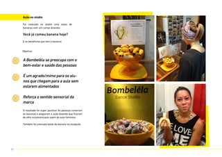 Ação no stúdio
Foi colocado no stúdio uma cesta de
bananas com um cartaz dizendo:
Você já comeu banana hoje?
E os benefícios que tem a banana!
O resultado foi super positivo! As pessoas comeram
as bananas e elogiaram a ação dizendo que ficaram
de olho na banana pois saem da aula famintos.
Também foi colocada balas de banana na recepção.
A Bombelêla se preocupa com o
bem-estar e saúde das pessoas
É um agrado/mimo para os alu-
nos que chegam para a aula sem
estarem alimentados
Reforça o sentido sensorial da
marca
Objetivo:
77
 
