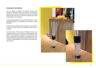 Aromatizador de Ambiente
Está nos planos da empresa, futuramente, contratar uma
empresa de Marketing Olfativo para produzir uma fragrância
exclusiva para a marca, mas enquanto isso foi feita uma longa
pesquisa para encontrar um aromatizante especial que tivesse
uma fragrância cítrica elegante.
A linha Laughing Buddha da marca holandesa Rituals - Home
and Body Cosmetics foi a escolhida para aromatizar o Stúdio
Bombelêla.
O aroma fresco e revigorante de laranja doce e os tons quentes
e suaves do Cedro trouxe uma experiência positiva para o
ambiente.
Na China antiga, 1.100 anos atrás, o Buddha de riso era um
monge famoso cujo sorriso lendário trouxe felicidade por onde
passava. Durante séculos, esfregando a barriga simboliza boa
sorte e prosperidade. Esta tradição é a inspiração para uma
coleção de produtos edificantes que celebram esta positividade.
A coleção Laughing Buddha traz um toque de felicidade para a
vida cotidiana.
80
 