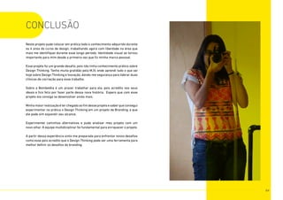 Neste projeto pude colocar em prática todo o conhecimento adquirido durante
os 4 anos do curso de design, trabalhando agora com liberdade na área que
mais me identifiquei durante esse longo período. Identidade visual se tornou
importante para mim desde a primeira vez que fiz minha marca pessoal.
Esse projeto foi um grande desafio, pois não tinha conhecimento prático sobre
Design Thinking. Tenho muita gratidão pela MJV, onde aprendi tudo o que sei
hoje sobre Design Thinking e Inovação, dando-me segurança para liderar duas
clínicas de cocriação para esse trabalho.
Sobre a Bombelêla é um prazer trabalhar para ela, pois acredito nos seus
ideais e fico feliz por fazer parte dessa nova história. Espero que com esse
projeto ela consiga se desenvolver ainda mais.
Minhamaiorrealizaçãoéterchegadoaofimdesseprojetoesaberqueconsegui
experimentar na prática o Design Thinking em um projeto de Branding, e que
ele pode sim expandir seu alcance,
Experimentei caminhos alternativos e pude analisar meu projeto com um
novo olhar. A equipe multidiciplinar foi fundamental para enriquecer o projeto.
A partir dessa experiência sinto-me preparada para enfrentar novos desafios
como esse pois acredito que o Design Thinking pode ser uma ferramenta para
melhor definir os desafios do branding.
conclusÃO
84
 