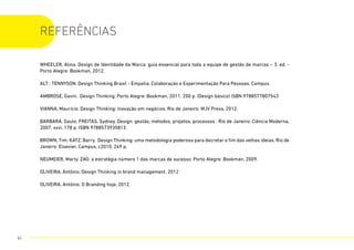WHEELER, Alina. Design de Identidade da Marca: guia essencial para toda a equipe de gestão de marcas – 3. ed. -
Porto Alegre: Bookman, 2012.
ALT ; TENNYSON. Design Thinking Brasil - Empatia, Colaboração e Experimentação Para Pessoas. Campus.
AMBROSE, Gavin. Design Thinking. Porto Alegre: Bookman, 2011. 200 p. (Design básico) ISBN 9788577807543
VIANNA, Maurício. Design Thinking: inovação em negócios. Rio de Janeiro: MJV Press, 2012.
BARBARÁ, Saulo; FREITAS, Sydney. Design: gestão, métodos, projetos, processos . Rio de Janeiro: Ciência Moderna,
2007. xxvi, 178 p. ISBN 9788573935813
BROWN, Tim; KATZ, Barry. Design Thinking: uma metodologia poderosa para decretar o fim das velhas ideias. Rio de
Janeiro: Elsevier, Campus, c2010. 249 p.
NEUMEIER, Marty. ZAG: a estratégia número 1 das marcas de sucesso. Porto Alegre: Bookman, 2009.
OLIVEIRA, Antônio. Design Thinking in brand management. 2012
OLIVEIRA, Antônio. O Branding hoje, 2012.
REFERÊNCIAS
85
 