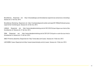 BrandSense. Disponível em: http://chocoladesign.com/brandsense-experiencias-sensoriais-e-branding/.
Acesso em: 21 de mai. 2014
BrandSense Marketing. Disponível em: http://marketandoporaih.tumblr.com/post/8119056676/brand-sense-
experiential-marketing-por. Acesso em: 22 de mai. 2014
LINGUA. Disponível em: http://www.ideiademarketing.com.br/2012/02/24/que-lingua-sua-marca-fala-
brandsense-vii/ Acesso em: 21 de mai. 2014
SOM. Disponível em: http://www.ideiademarketing.com.br/2012/01/24/qual-e-o-som-da-sua-marca-
brandsense-vi/ Acesso em: 21 de mai. 2014
IDEO. Primeiros desenhos. Disponível em: http://www.ideo.com/cases/. Acesso em: 18 de nov. 2012
LIVE WORK. Cases. Disponível em:http://www.liveworkstudio.com.br/cases/. Acesso em: 18 de nov. 2012.
86
 