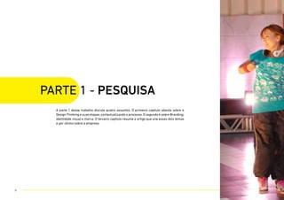 A parte 1 desse trabalho discute quatro assuntos. O primeiro capítulo aborda sobre o
Design Thinking e suas etapas, contextualizando o processo. O segundo é sobre Branding,
identidade visual e marca. O terceiro capítulo resume o artigo que une esses dois temas
e por último sobre a empresa.
parte 1 - PESQUISA
9
 
