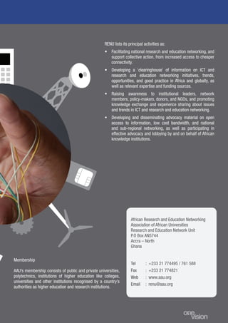 11
African Research and Education Networking
Association of African Universities
Research and Education Network Unit
P.O Box AN5744
Accra – North
Ghana
Tel
Fax
Web
Email
: +233 21 774495 / 761 588
: +233 21 774821
: www.aau.org
: renu@aau.org
Membership
AAU’s membership consists of public and private universities,
polytechnics, institutions of higher education like colleges,
universities and other institutions recognised by a country’s
authorities as higher education and research institutions.
RENU lists its principal activities as:
•	 Facilitating national research and education networking, and
support collective action, from increased access to cheaper
connectivity.
•	 Developing a ‘clearinghouse’ of information on ICT and
research and education networking initiatives, trends,
opportunities, and good practice in Africa and globally, as
well as relevant expertise and funding sources.
•	 Raising awareness to institutional leaders, network
members, policy-makers, donors, and NGOs, and promoting
knowledge exchange and experience sharing about issues
and trends in ICT and research and education networking.
•	 Developing and disseminating advocacy material on open
access to information, low cost bandwidth, and national
and sub-regional networking, as well as participating in
effective advocacy and lobbying by and on behalf of African
knowledge institutions.
 