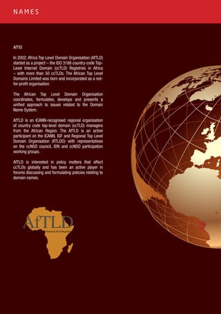 12
AfTlD
In 2002, Africa Top Level Domain Organisation (AfTLD)
started as a project – the ISO 3166 country-code Top-
Level Internet Domain (ccTLD) Registries in Africa
– with more than 50 ccTLDs. The African Top Level
Domains Limited was born and incorporated as a not-
for-profit organisation.
The African Top Level Domain Organisation
coordinates, formulates, develops and presents a
unified approach to issues related to the Domain
Name System.
AfTLD is an ICANN-recognised regional organisation
of country code top-level domain (ccTLD) managers
from the African Region. The AfTLD is an active
participant on the ICANN, IGF and Regional Top Level
Domain Organisation (RTLDO) with representatives
on the ccNSO council, IDN and ccNSO participation
working groups.
AfTLD is interested in policy matters that affect
ccTLDs globally and has been an active player in
forums discussing and formulating policies relating to
domain names.
AfTLDHome of Africa’s National TLD Registries
N A M E S
 