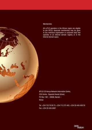 13
Membership
All ccTLD operators in the African region are eligible
to join AfTLD. Associate membership may be given
to any individual organisation or corporate body that
operates in an Internet domain registry or in the
Internet domain space.
AfTLD C/O Kenya Network Information Centre,
CCK Centre, Opposite Kianda School,
P.O Box 1461 - 00606, Nairobi –
Kenya
Tel: +254 733 79 00 73, +254 715 275 483, +254 20-445-0057/8
Fax: +254 20-445-0087
 