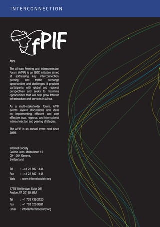 14
AfPIF
The African Peering and Interconnection
Forum (AfPIF) is an ISOC initiative aimed
at addressing key interconnection,
peering, and traffic exchange
opportunities and challenges. It provides
participants with global and regional
perspectives and seeks to maximise
opportunities that will help grow Internet
infrastructure and services in Africa.
As a multi-stakeholder forum, AfPIF
events involve discussions and ideas
on implementing efficient and cost
effective local, regional, and international
interconnection and peering strategies.
The AfPIF is an annual event held since
2010.
I N T E R C O N N E C T I O N
Internet Society
Galerie Jean-Malbuisson 15
CH-1204 Geneva,
Switzerland
1775 Wiehle Ave. Suite 201
Reston, VA 20190, USA
Tel
Fax
Web
Tel
Fax
Email
: +41 22 807 1444
: +41 22 807 1445
: www.internetsociety.org
: +1 703 439 2120
: +1 703 326 9881
: info@internetsociety.org
 