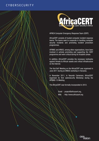 15
AFRICA Computer Emergency Response Team (CERT)
AfricaCERT consists of trusted computer incident response
teams. The teams seek to cooperate in handling computer
security incidents and promoting incident prevention
programmes.
AFRINIC and AfNOG, among other organisations, have been
involved in actively promoting and supporting the CERT
programme and were critical during its inception phase.
In addition, AfricaCERT provides the necessary bullwarks
against threats to African assets and critical infrastructure
on the Internet.
The first BoF Meeting on the AfricaCERT was orgainsed in
June 2011 during an AfNOG workshop in Tanzania.
In November 2011, in Yaounde Cameroon, AfricaCERT
organised its first cybersecurity Workshop during the
AFRINIC-15 Meeting.
The AfricaCERT was formally incorporated in 2012.
C Y B E R S E C U R I T Y
: project@africacert.org,
: http://www.africacert.org
Email
Web
 