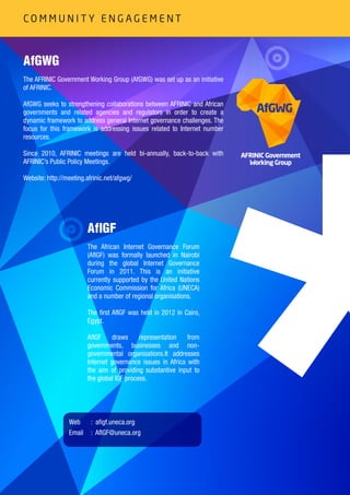 16
AfGWG
The AFRINIC Government Working Group (AfGWG) was set up as an initiative
of AFRINIC.
AfGWG seeks to strengthening collaborations between AFRINIC and African
governments and related agencies and regulators in order to create a
dynamic framework to address general Internet governance challenges. The
focus for this framework is addressing issues related to Internet number
resources.
Since 2010, AFRINIC meetings are held bi-annually, back-to-back with
AFRINIC’s Public Policy Meetings.
Website: http://meeting.afrinic.net/afgwg/
AfIGF
The African Internet Governance Forum
(AfIGF) was formally launched in Nairobi
during the global Internet Governance
Forum in 2011. This is an initiative
currently supported by the United Nations
Economic Commission for Africa (UNECA)
and a number of regional organisations.
The first AfIGF was held in 2012 in Cairo,
Egypt.
AfIGF draws representation from
governments, businesses and non-
governmental organisations.It addresses
Internet governance issues in Africa with
the aim of providing substantive input to
the global IGF process.
artculture
sport
AFRINIC Government
Working Group
AfGWG
AfGWG
P O L I C I E S A N D C O M M U N I T Y E N G A G E M E N T
: afigf.uneca.org
: AfIGF@uneca.org
Web
Email
C O M M U N I T Y E N G A G E M E N T
 