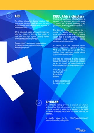 17
AISI
The African Information Society Initiative (AISI)
is an action framework that has been the basis
for information and communication activities in
Africa since 1996.
AISI is interested mainly with providing Africans
with the means to improve the quality of
their lives and fight against poverty through
information access and provision.
Website: http://www.uneca.org/publications/
african-information-society-initiative-aisi-
decades-perspective
ISOC, Africa chapters
The Internet Society was officially formed in
January 1992 and deals with a wide range
of issues and activities including policy,
governance, technology and development.
The Internet Society was formed by a
number of people with many years of
active involvement in the IETF. The Internet
Society acts as a neutral and internationally
recognised body supporting Internet
administrative infrastructure.
In addition, ISOC has supported various
training programmes organised by AfNOG,
AfTLD and AFRINIC as well as INET. These
trainings have contributed greatly Internet
growth in the African region.
ISOC has also increased its global outreach
through the launch of new African chapters
as well as through the establishment of an
African Regional Bureau in Ethiopia in 2006.
iSOC, Africa Chapter
P.O. Box 3479
Addis Ababa
Ethiopia
E-mail: bekele@isoc.org
Tel: +251 911 22 13 33
AfrICANN	
The AfrICANN mailing provides a channel and platform
for the African Internet community, and more specifically
for those involved or willing to be involved in the ICANN
processes, to engage each other on issues affecting the
continent.
To register please go to: http://www.afrinic.net/en/
community/email-a-mailing-lists.
 
