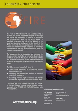 The Fund for Internet Research and Education (FIRE) is
a grants and awards programme designed to encourage
and support the development of solutions to information
and communication needs in the African Region. It
specifically emphasises the role of the Internet in the
social and economic development for the benefit of the
African community. This comes at a critical time when the
Internet and related technologies are playing an increasingly
important role in the way people communicate, work, do
business and live their lives.
The programme aims at encouraging and promoting the
development and application of innovative ideas that can
contribute not only to the solution of challenges in Africa
and the Indian Ocean region but also enhance Internet and
technological deployment, uptake and utility for the benefit of
society.
The FIRE programme is specifically aimed at:
•	 Supporting the development of affordable and efficient
Internet infrastructure
•	 Developing and promoting the adoption of innovative
applications and services
•	 Supporting individual rights awareness and strength
trust between organizations and individuals in the region
Launched in May 2012, the FIRE programme is a member
of the Seed Alliance, a global initiative bringing together
partners in Africa (AFRINIC), Asia Pacific (ISIF.aisa) and Latin
America (FRIDA).
www.fireafrica.org
FIRE Secretariat
c/o AFRINIC LTD
11th
floor
Raffles Tower
Cybercity
Ebene, Mauritius
www.afrinic.net
For information, please contact us on:
Tel: +230 403 51 00
Email:
fireprogramme@afrinic.net
Follow us on :
twitter.com/afrinic
C O M M U N I T Y E N G A G E M E N T
 
