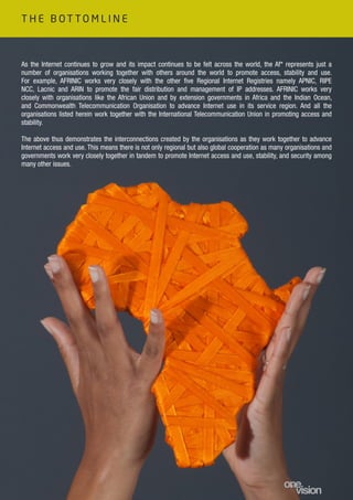 As the Internet continues to grow and its impact continues to be felt across the world, the Af* represents just a
number of organisations working together with others around the world to promote access, stability and use.
For example, AFRINIC works very closely with the other five Regional Internet Registries namely APNIC, RIPE
NCC, Lacnic and ARIN to promote the fair distribution and management of IP addresses. AFRINIC works very
closely with organisations like the African Union and by extension governments in Africa and the Indian Ocean,
and Commonwealth Telecommunication Organisation to advance Internet use in its service region. And all the
organisations listed herein work together with the International Telecommunication Union in promoting access and
stability.
The above thus demonstrates the interconnections created by the organisations as they work together to advance
Internet access and use. This means there is not only regional but also global cooperation as many organisations and
governments work very closely together in tandem to promote Internet access and use, stability, and security among
many other issues.
T H E B O T T O M L I N E
 
