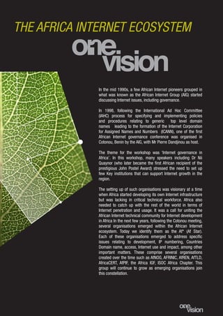 3
In the mid 1990s, a few African Internet pioneers grouped in
what was known as the African Internet Group (AIG) started
discussing Internet issues, including governance.
In 1998, following the International Ad Hoc Committee
(IAHC) process for specifying and implementing policies
and procedures relating to generic top level domain
names leading to the formation of the Internet Corporation
for Assigned Names and Numbers (ICANN), one of the first
African Internet governance conference was organised in
Cotonou, Benin by the AIG, with Mr Pierre Dandjinou as host.
The theme for the workshop was ‘Internet governance in
Africa’. In this workshop, many speakers including Dr Nii
Quaynor (who later became the first African recipient of the
prestigious John Postel Award) stressed the need to set up
few Key institutions that can support Internet growth in the
region.
The setting up of such organisations was visionary at a time
when Africa started developing its own Internet infrastructure
but was lacking in critical technical workforce. Africa also
needed to catch up with the rest of the world in terms of
Internet penetration and usage. It was a call for uniting the
African Internet technical community for Internet development
in Africa In the next few years, following the Cotonou meeting,
several organisations emerged within the African Internet
ecosystem. Today we identify them as the Af* (Af Star).
Each of these organisations emerged to address specific
issues relating to development, IP numbering, Countries
Domain name, access, Internet use and impact, among other
important matters. These comprise several organisations
created over the time such as AfNOG, AFRINIC, AfREN, AfTLD,
AfricaCERT, AfPIF, the Africa IGF, ISOC Africa Chapter. This
group will continue to grow as emerging organisations join
this constellation.
THE AFRICA INTERNET ECOSYSTEM
 