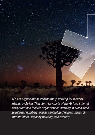 4
AF* are organisations collaborately working for a better
Internet in Africa. They form key parts of the African Internet
ecosystem and include organisations working in areas such
as Internet numbers, policy, content and names, research,
infrastructure, capacity building, and security.
 