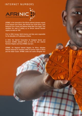 8
AFRINIC is the brainchild of the African Internet pioneers namely
Dr Nii Quaynor from Ghana, Alan Barrett from South Africa, Sana
Bellamine from Tunisia and Nashwa Abdel-Baki from Egypt. They
identified the need of setting up an African Internet Number
registry as early as 1997.
Prior to 2005, Europe, North America and Asia were responsible
for the allocation of IP addresses in Africa.
In 2005, the Internet Corporation for Assigned Names and
Numbers (ICANN) allowed Africa to form its own Internet
Numbers Registry and thus AFRINIC was born.
AFRINIC, the Regional Internet Registry for Africa, allocates
Internet resources to members within its service region of Africa
and the Indian Ocean. AFRINIC exists and works alongside four
The Internet Numbers Registry for Africa
AFRINIC
I N T E R N E T N U M B E R S
 