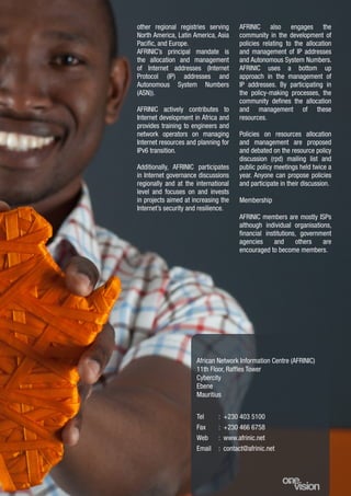 9
other regional registries serving
North America, Latin America, Asia
Pacific, and Europe.
AFRINIC’s principal mandate is
the allocation and management
of Internet addresses (Internet
Protocol (IP) addresses and
Autonomous System Numbers
(ASN)).
AFRINIC actively contributes to
Internet development in Africa and
provides training to engineers and
network operators on managing
Internet resources and planning for
IPv6 transition.
Additionally, AFRINIC participates
in Internet governance discussions
regionally and at the international
level and focuses on and invests
in projects aimed at increasing the
Internet’s security and resilience.
African Network Information Centre (AFRINIC)
11th Floor, Raffles Tower
Cybercity
Ebene
Mauritius
Tel
Fax
Web
Email
: +230 403 5100
: +230 466 6758
: www.afrinic.net
: contact@afrinic.net
AFRINIC also engages the
community in the development of
policies relating to the allocation
and management of IP addresses
and Autonomous System Numbers.
AFRINIC uses a bottom up
approach in the management of
IP addresses. By participating in
the policy-making processes, the
community defines the allocation
and management of these
resources.
Policies on resources allocation
and management are proposed
and debated on the resource policy
discussion (rpd) mailing list and
public policy meetings held twice a
year. Anyone can propose policies
and participate in their discussion.
Membership
AFRINIC members are mostly ISPs
although individual organisations,
financial institutions, government
agencies and others are
encouraged to become members.
 