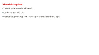 Materials required:
Carbol fuchsin stain (filtered)
Acid alcohol, 3% v/v
Malachite green 5 g/l (0.5% w/v) or Methylene blue, 5g/l
 