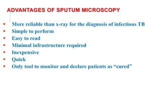 ADVANTAGES OF SPUTUM MICROSCOPY
 More reliable than x-ray for the diagnosis of infectious TB
 Simple to perform
 Easy to read
 Minimal infrastructure required
 Inexpensive
 Quick
 Only tool to monitor and declare patients as “cured’’
 