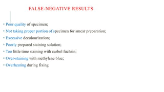 FALSE-NEGATIVE RESULTS
 Poor quality of specimen;
 Not taking proper portion of specimen for smear preparation;
 Excessive decolourization;
 Poorly prepared staining solution;
 Too little time staining with carbol fuchsin;
 Over-staining with methylene blue;
 Overheating during fixing
 
