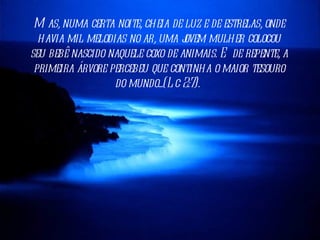 M as, numa certa noite, cheia de luz e de estrelas, onde
  havia mil melodias no ar, uma j ovem mulher colocou
seu bebê nascido naquele coxo de animais. E de repente, a
 primeira árvore percebeu que continha o maior tesouro
                  do mundo...(L c 2:7).
 