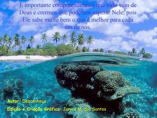 É importante compreendermos que tudo vem de
     Deus e crermos que podemos esperar Nele, pois
      Ele sabe muito bem o que é melhor para cada
                      um de nós.




Autor: Desconheço
Edição e Criação Gráfica: Janice M. dos Santos
 