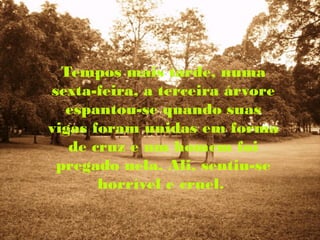 Tempos mais tarde, numa
sexta-feira, a terceira árvore
  espantou-se quando suas
vigas foram unidas em forma
   de cruz e um homem foi
 pregado nela. Ali, sentiu-se
       horrível e cruel.
 