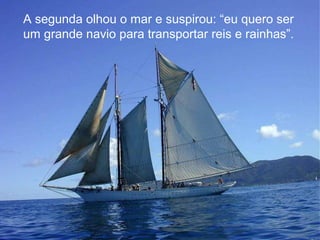A segunda olhou o mar e suspirou: “eu quero ser
um grande navio para transportar reis e rainhas”.

 
