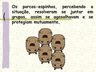Os porcos-espinhos, percebendo a situação, resolveram se juntar em grupos, assim se agasalhavam e se protegiam mutuamente, 