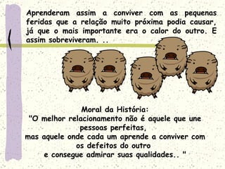 Aprenderam assim a conviver com as pequenas feridas que a relação muito próxima podia causar, já que o mais importante era o calor do outro. E assim sobreviveram. .. Moral da História: "O melhor relacionamento não é aquele que une pessoas perfeitas,  mas aquele onde cada um aprende a conviver com os defeitos do outro  e consegue admirar suas qualidades.. " 