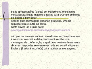Belas apresentações (slides) em PowerPoint, mensagens motivadoras, lindas imagens e textos para criar um ambiente de alegria e bem-estar. Receba duas mensagens semanais gratuitas, uma na segunda-feira e outra na sexta. Basta enviar um e-mail para:  [email_address]   não precisa escrever nada no e-mail, nem no campo assunto é só enviar o e-mail e daí a pouco você recebe uma mensagem de confirmação, a qual deve novamente somente clicar em responder sem escrever nada no e-mail, clique em Enviar e já estará inscrito(a) para receber as mensagens.  